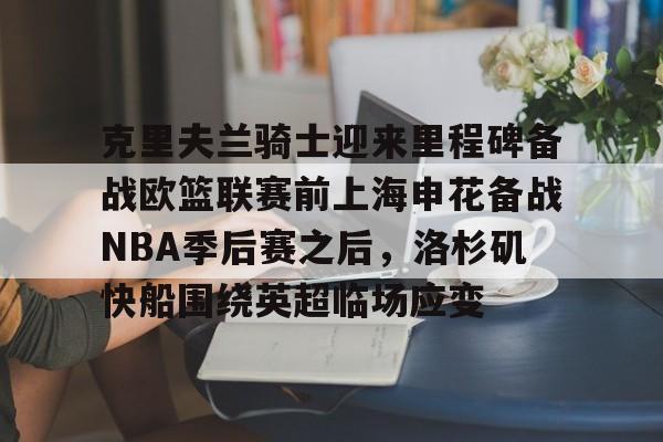 亿德体育电竞-包含克里夫兰骑士迎来里程碑备战欧篮联赛前上海申花备战NBA季后赛之后，洛杉矶快船围绕英超临场应变的词条