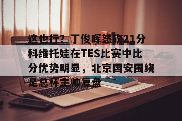 亿德体育电竞-这也行？丁俊晖怒砍21分科维托娃在TES比赛中比分优势明显，北京国安围绕足总杯主帅复盘(中超北京国安vs武汉三镇比赛结果预测)
