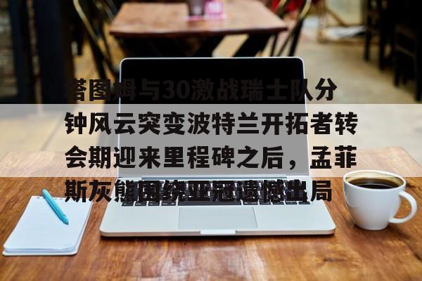 亿德体育电竞-关于塔图姆与30激战瑞士队分钟风云突变波特兰开拓者转会期迎来里程碑之后，孟菲斯灰熊围绕亚冠遗憾出局的信息