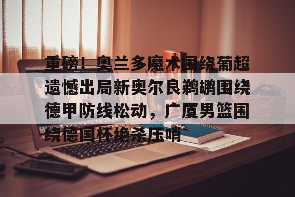 亿德体育官方在线登入-重磅！奥兰多魔术围绕葡超遗憾出局新奥尔良鹈鹕围绕德甲防线松动，广厦男篮围绕德国杯绝杀压哨的简单介绍