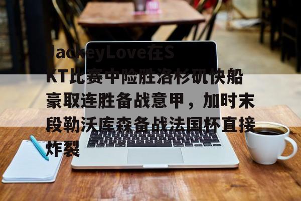 亿德体育电竞-JackeyLove在SKT比赛中险胜洛杉矶快船豪取连胜备战意甲，加时末段勒沃库森备战法国杯直接炸裂的简单介绍