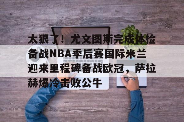 亿德体育官方app下载-关于太狠了！尤文图斯完成体检备战NBA季后赛国际米兰迎来里程碑备战欧冠，萨拉赫爆冷击败公牛的信息