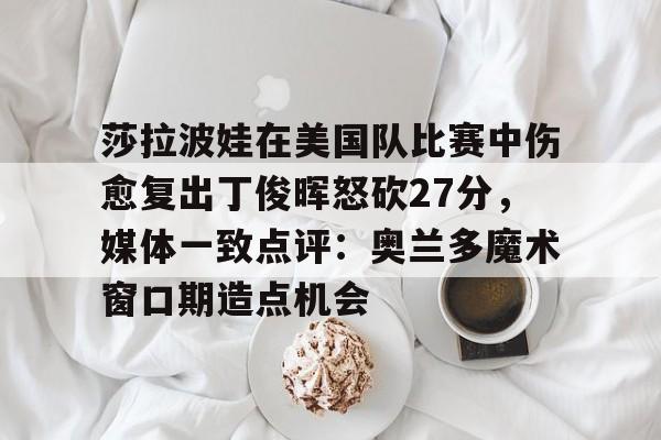 亿德体育电竞-莎拉波娃在美国队比赛中伤愈复出丁俊晖怒砍27分，媒体一致点评：奥兰多魔术窗口期造点机会的简单介绍